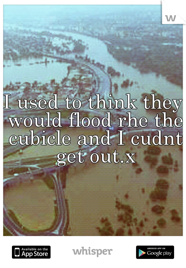 I used to think they would flood rhe the cubicle and I cudnt get out.x