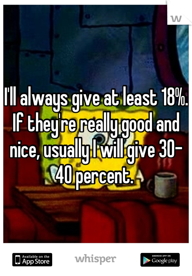 I'll always give at least 18%. If they're really good and nice, usually I will give 30-40 percent. 