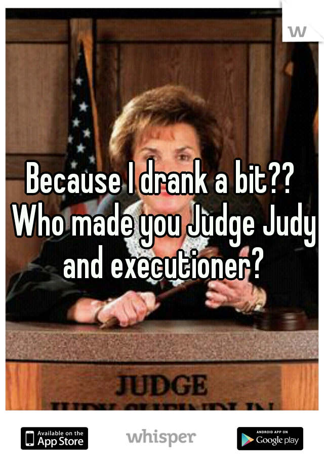 Because I drank a bit?? Who made you Judge Judy and executioner?
