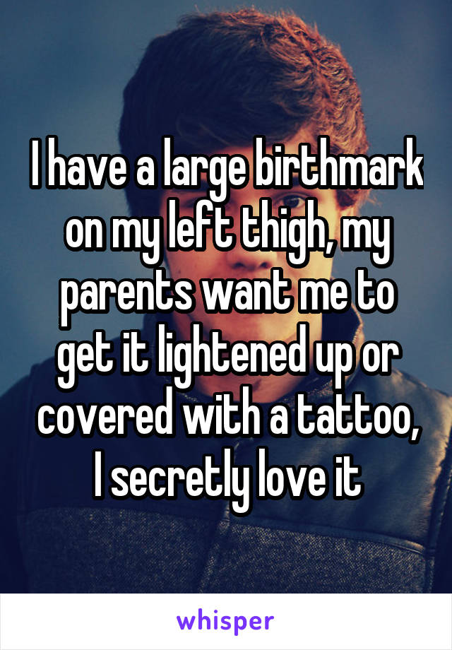 I have a large birthmark on my left thigh, my parents want me to get it lightened up or covered with a tattoo, I secretly love it