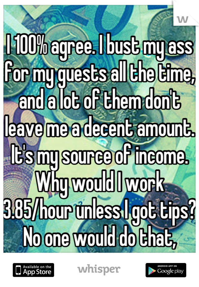 I 100% agree. I bust my ass for my guests all the time, and a lot of them don't leave me a decent amount. It's my source of income. Why would I work 3.85/hour unless I got tips? No one would do that,