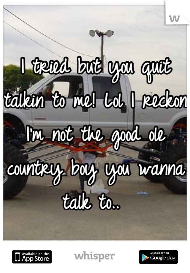 I tried but you quit talkin to me! Lol I reckon I'm not the good ole country boy you wanna talk to.. 