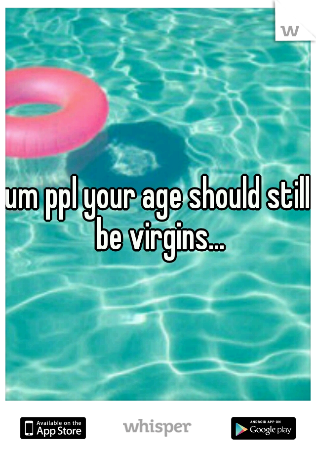 um ppl your age should still be virgins...