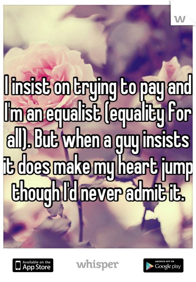 I insist on trying to pay and I'm an equalist (equality for all). But when a guy insists it does make my heart jump though I'd never admit it.