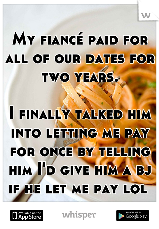 My fiancé paid for all of our dates for two years. 

I finally talked him into letting me pay for once by telling him I'd give him a bj if he let me pay lol 
