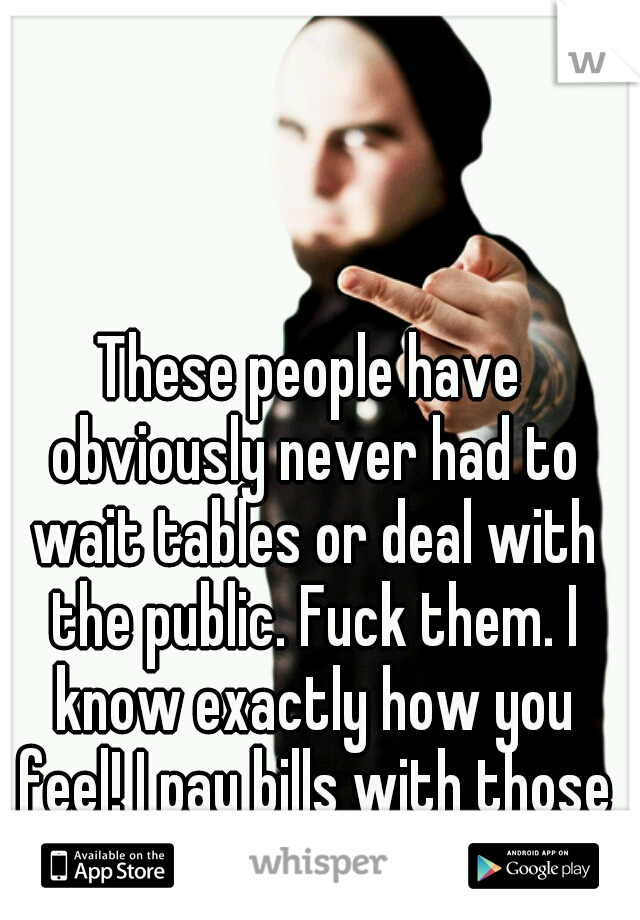 These people have obviously never had to wait tables or deal with the public. Fuck them. I know exactly how you feel! I pay bills with those tips! 