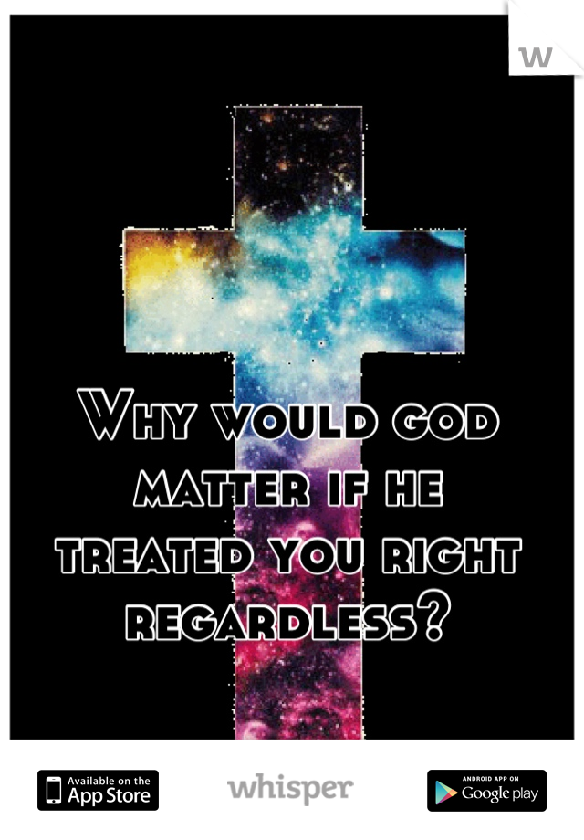 Why would god 
matter if he 
treated you right regardless?