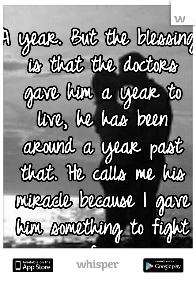 A year. But the blessing is that the doctors gave him a year to live, he has been around a year past that. He calls me his miracle because I gave him something to fight for.