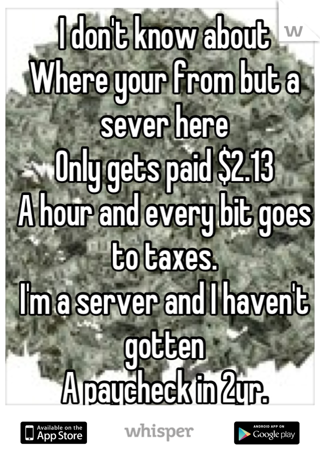 I don't know about
Where your from but a sever here 
Only gets paid $2.13 
A hour and every bit goes to taxes. 
I'm a server and I haven't gotten
A paycheck in 2yr. 
I live off my tips. 
As do most. 
