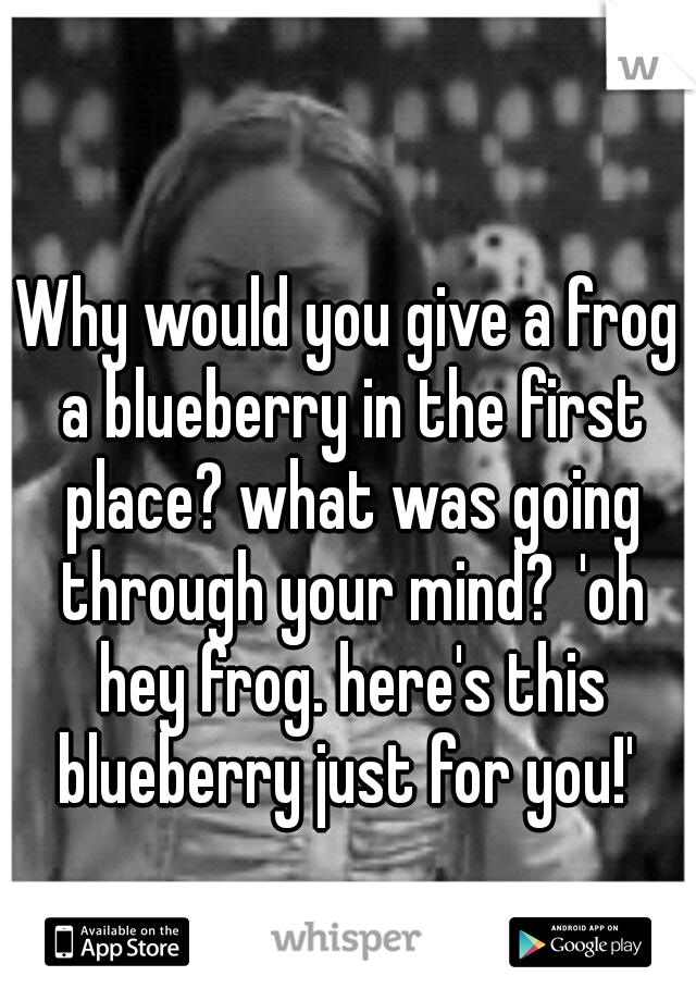 Why would you give a frog a blueberry in the first place? what was going through your mind?
'oh hey frog. here's this blueberry just for you!' 