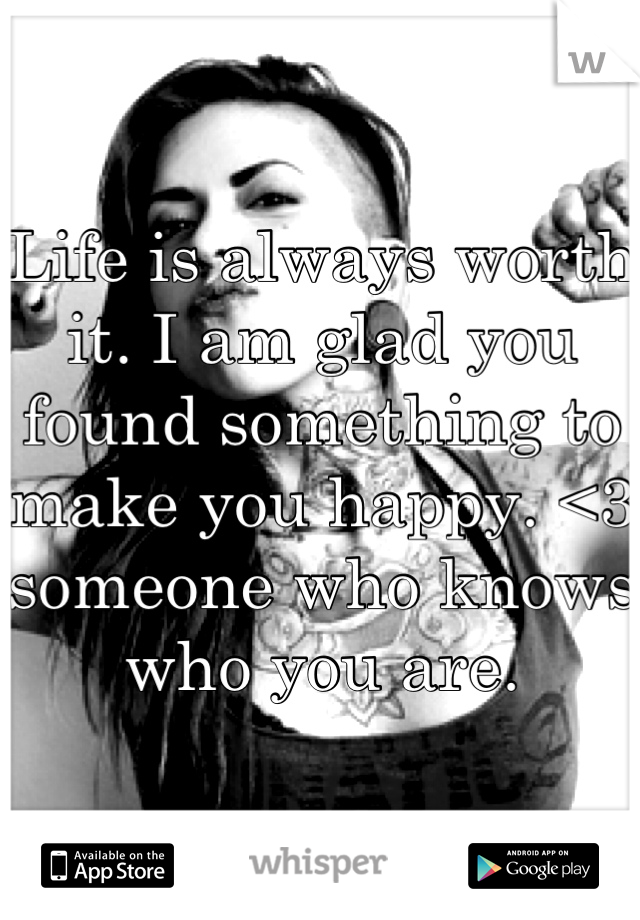 Life is always worth it. I am glad you found something to make you happy. <3 someone who knows who you are.