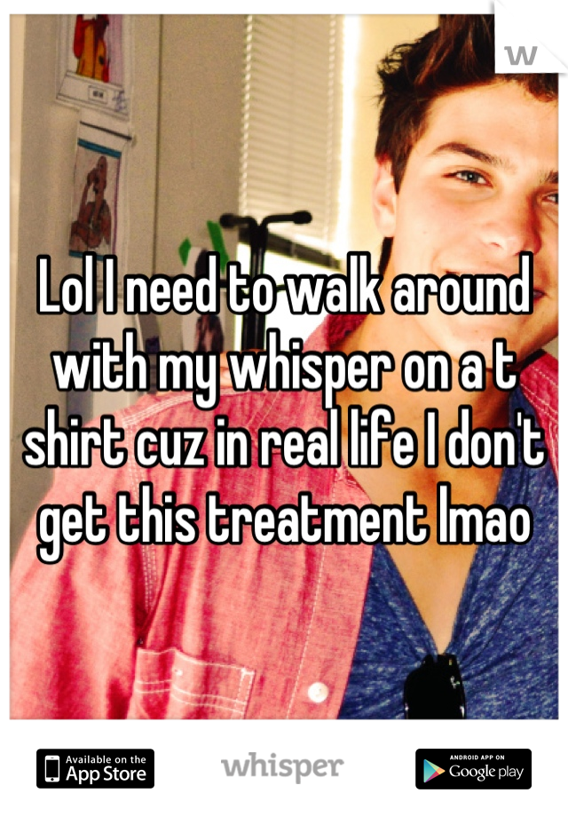 Lol I need to walk around with my whisper on a t shirt cuz in real life I don't get this treatment lmao