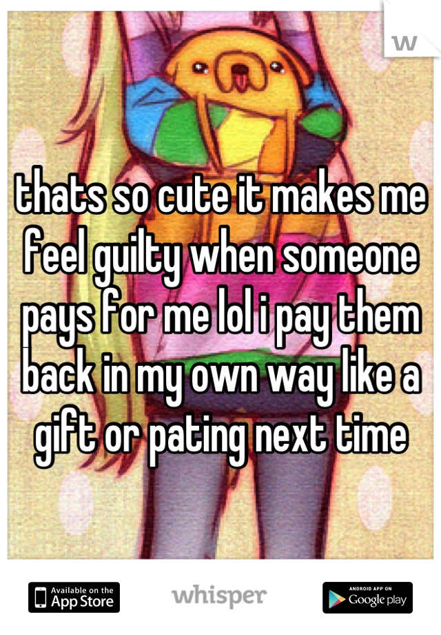 thats so cute it makes me feel guilty when someone pays for me lol i pay them back in my own way like a gift or pating next time