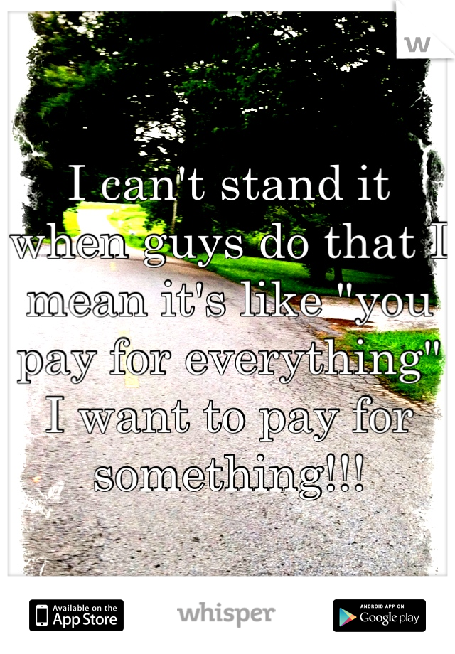 I can't stand it when guys do that I mean it's like "you pay for everything" I want to pay for something!!!