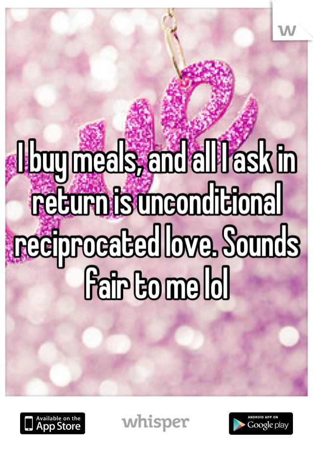I buy meals, and all I ask in return is unconditional reciprocated love. Sounds fair to me lol
