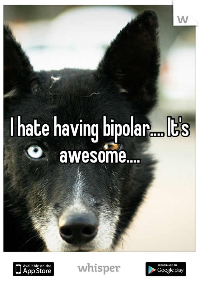 I hate having bipolar.... It's awesome....