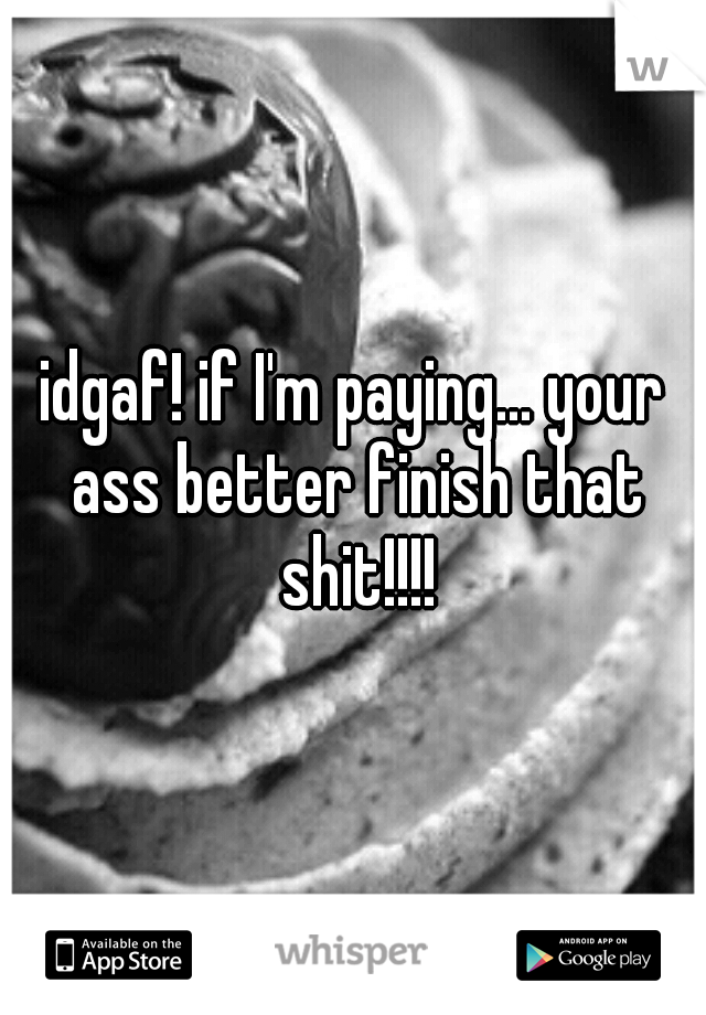 idgaf! if I'm paying... your ass better finish that shit!!!!