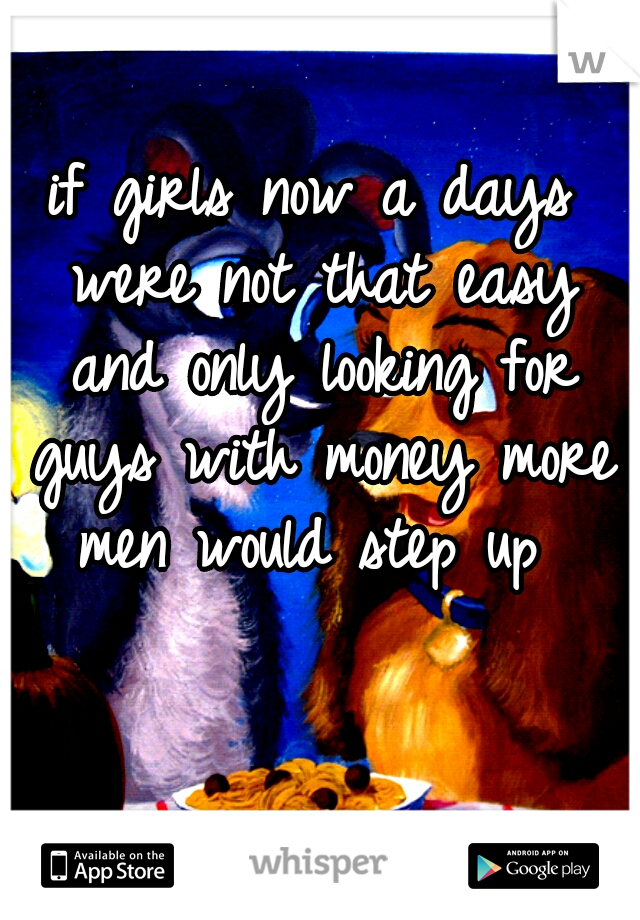 if girls now a days were not that easy and only looking for guys with money more men would step up 