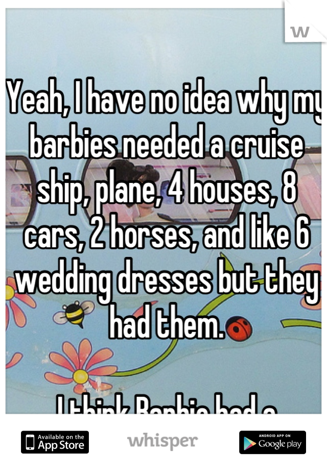 Yeah, I have no idea why my barbies needed a cruise ship, plane, 4 houses, 8 cars, 2 horses, and like 6 wedding dresses but they had them. 

I think Barbie had a spending problem.