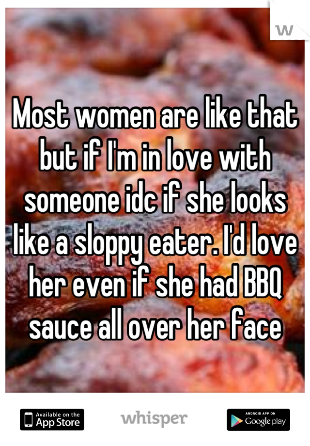 Most women are like that but if I'm in love with someone idc if she looks like a sloppy eater. I'd love her even if she had BBQ sauce all over her face