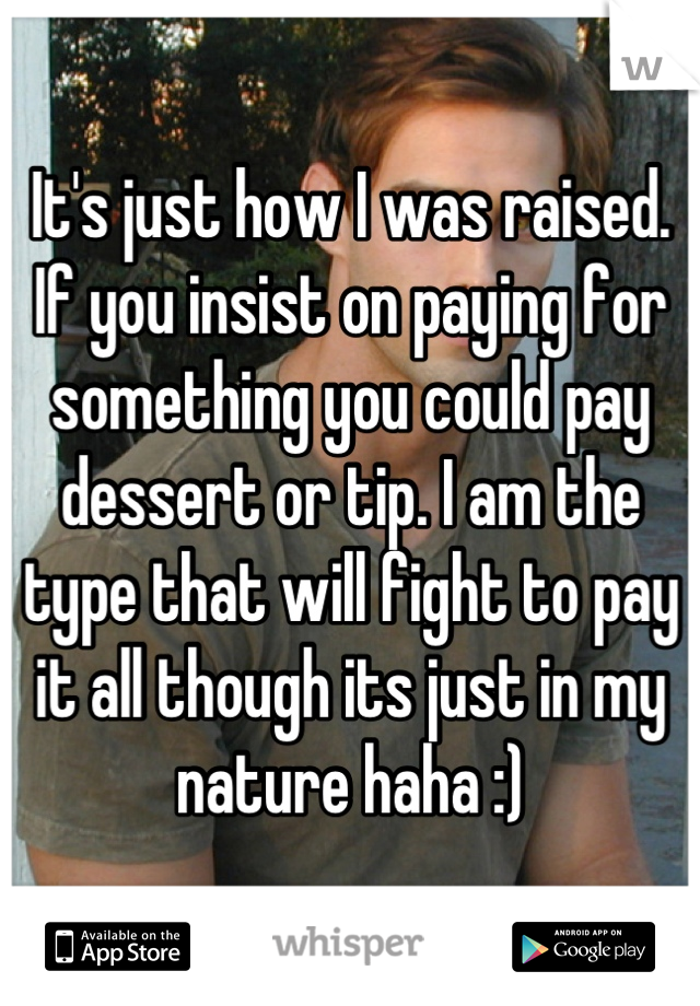 It's just how I was raised. If you insist on paying for something you could pay dessert or tip. I am the type that will fight to pay it all though its just in my nature haha :)