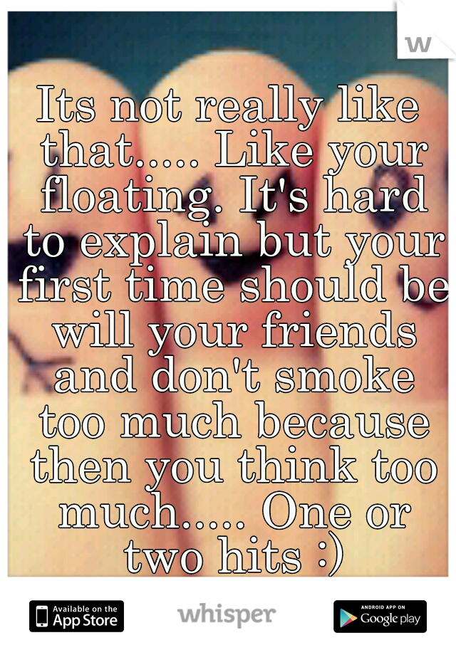 Its not really like that..... Like your floating. It's hard to explain but your first time should be will your friends and don't smoke too much because then you think too much..... One or two hits :)