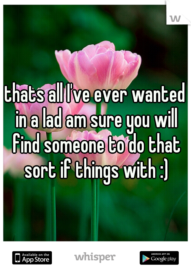 thats all I've ever wanted in a lad am sure you will find someone to do that sort if things with :)
