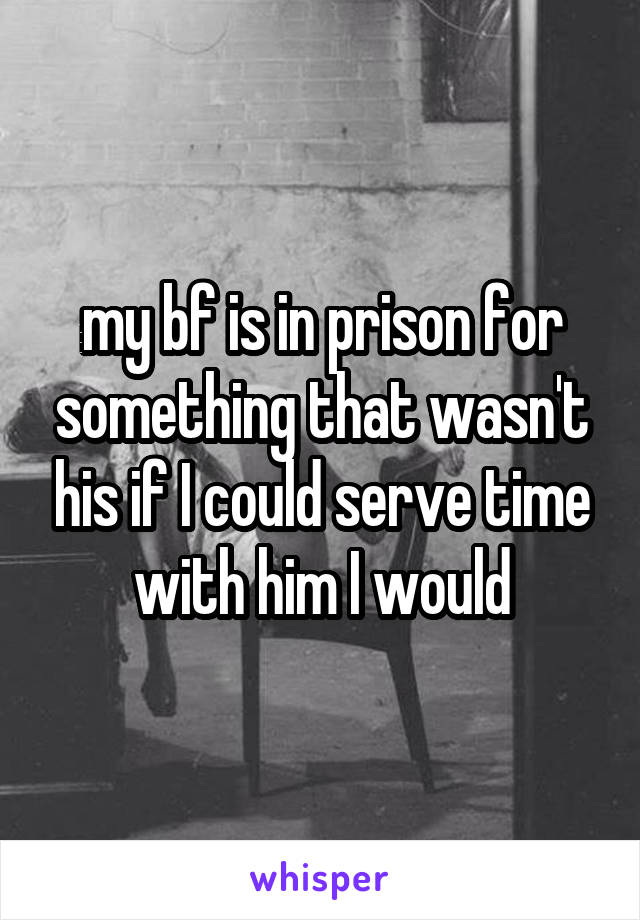 my bf is in prison for something that wasn't his if I could serve time with him I would