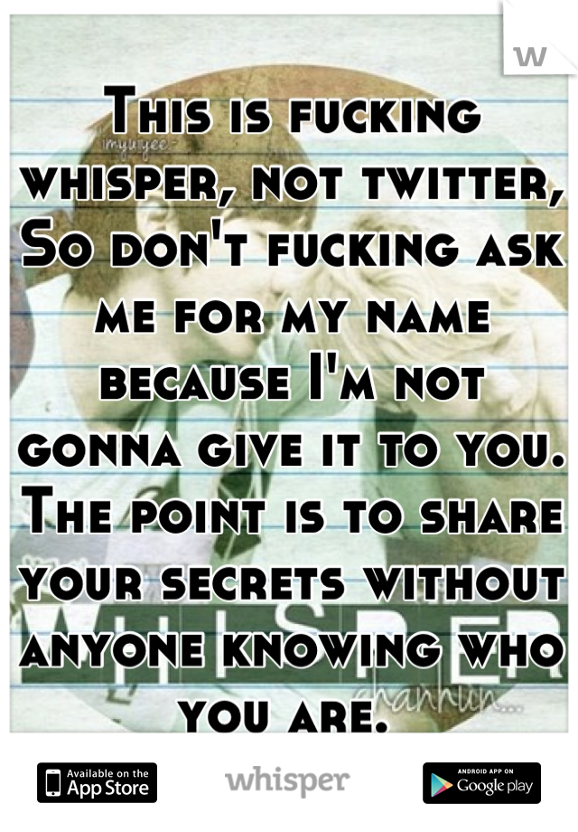 This is fucking whisper, not twitter, 
So don't fucking ask me for my name because I'm not gonna give it to you. 
The point is to share your secrets without anyone knowing who you are. 