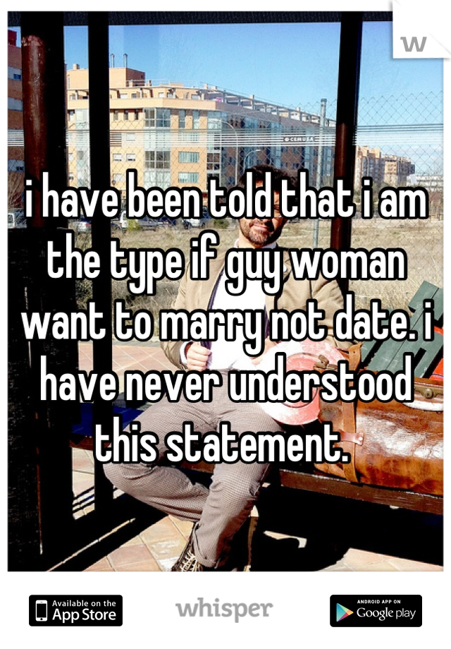 i have been told that i am the type if guy woman want to marry not date. i have never understood this statement. 