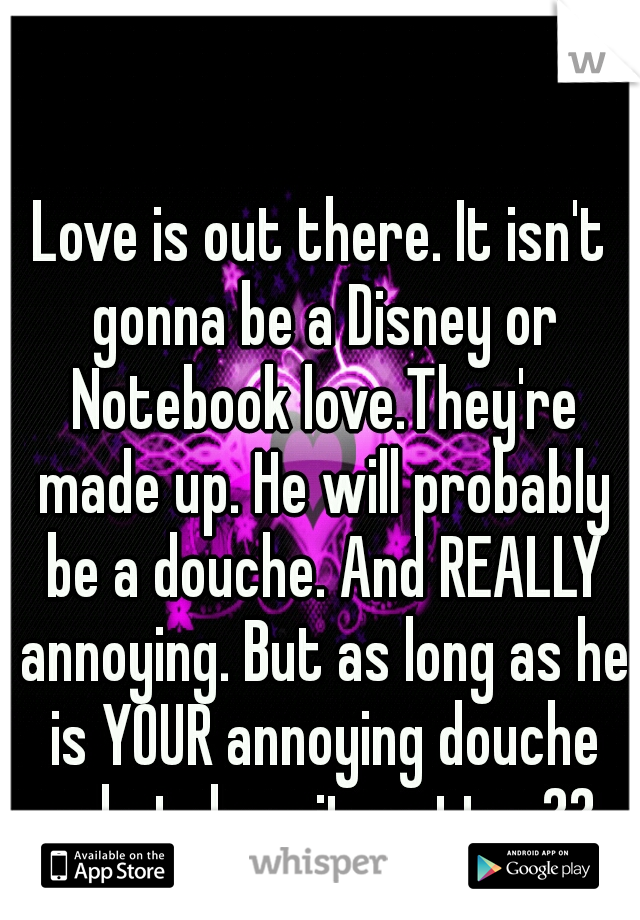 Love is out there. It isn't gonna be a Disney or Notebook love.They're made up. He will probably be a douche. And REALLY annoying. But as long as he is YOUR annoying douche what does it matter??
