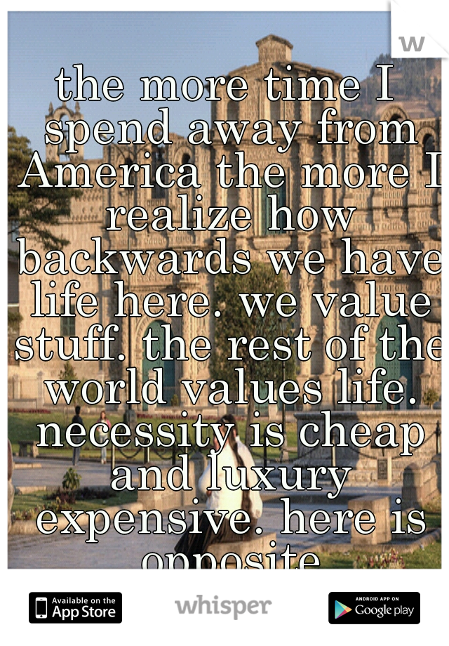 the more time I spend away from America the more I realize how backwards we have life here. we value stuff. the rest of the world values life. necessity is cheap and luxury expensive. here is opposite