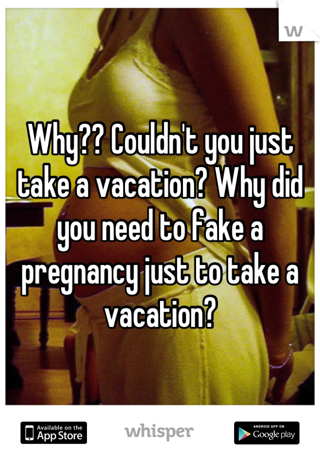 Why?? Couldn't you just take a vacation? Why did you need to fake a pregnancy just to take a vacation?