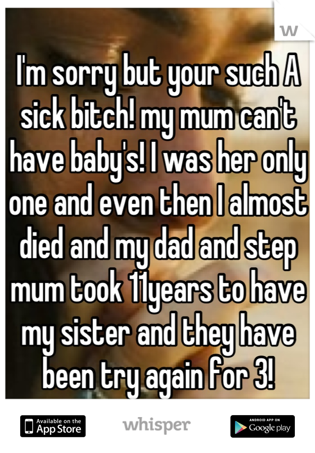 I'm sorry but your such A sick bitch! my mum can't have baby's! I was her only one and even then I almost died and my dad and step mum took 11years to have my sister and they have been try again for 3!