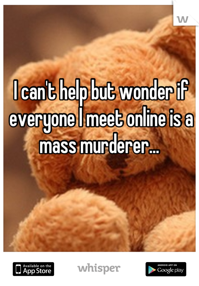 I can't help but wonder if everyone I meet online is a mass murderer... 