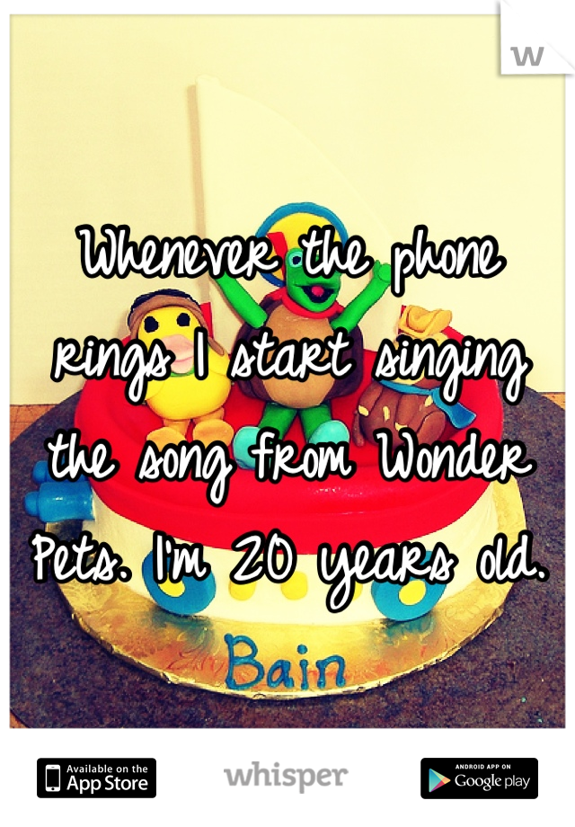 Whenever the phone rings I start singing the song from Wonder Pets. I'm 20 years old.