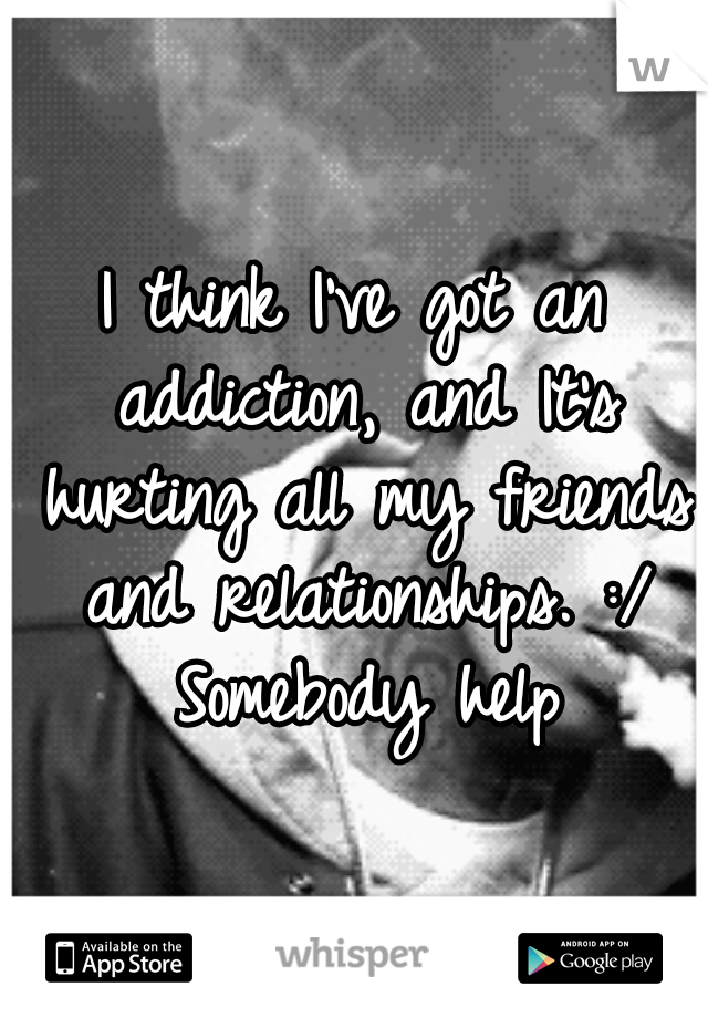 I think I've got an addiction, and It's hurting all my friends and relationships. :/ Somebody help