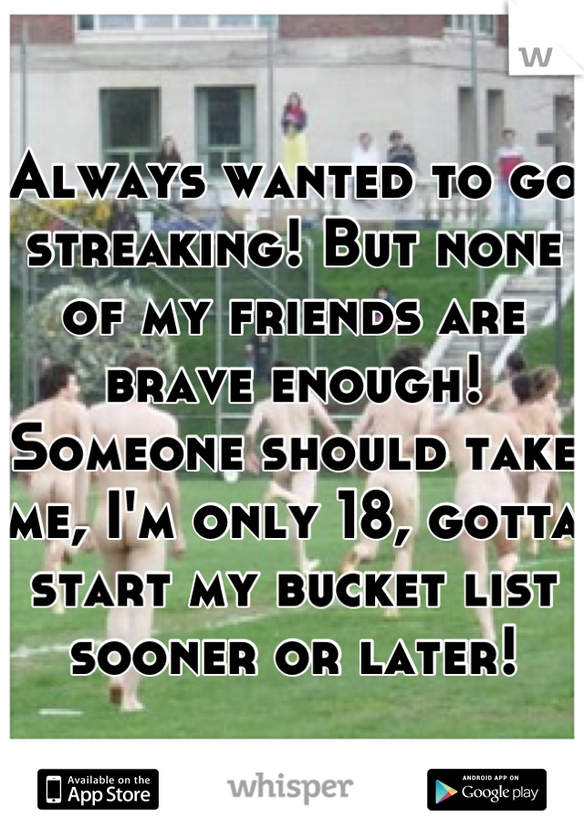 Always wanted to go streaking! But none of my friends are brave enough! Someone should take me, I'm only 18, gotta start my bucket list sooner or later!