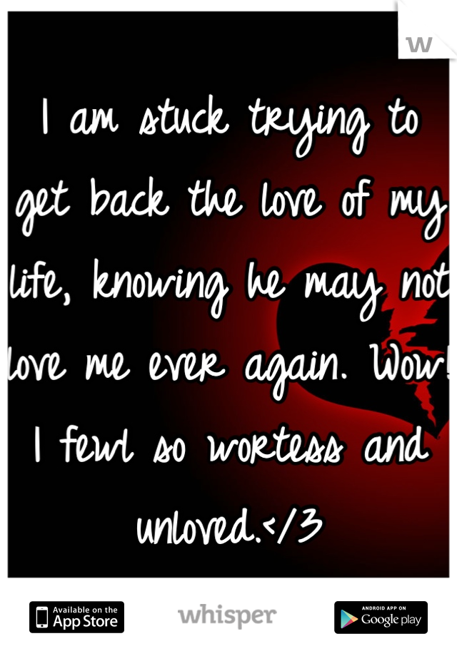 I am stuck trying to get back the love of my life, knowing he may not love me ever again. Wow! I fewl so wortess and unloved.</3