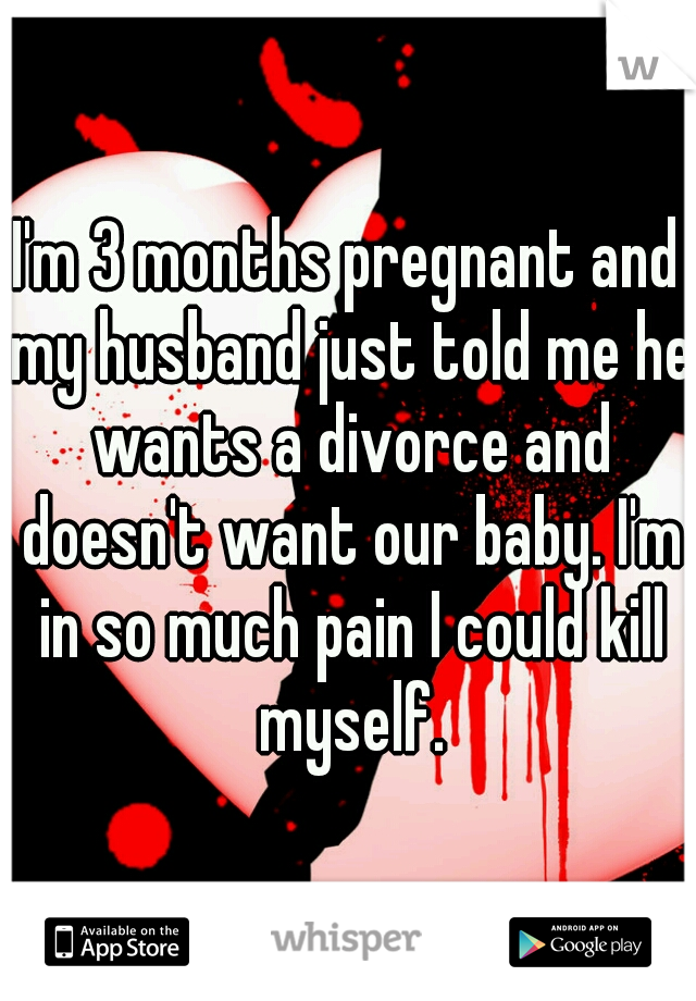 I'm 3 months pregnant and my husband just told me he wants a divorce and doesn't want our baby. I'm in so much pain I could kill myself.