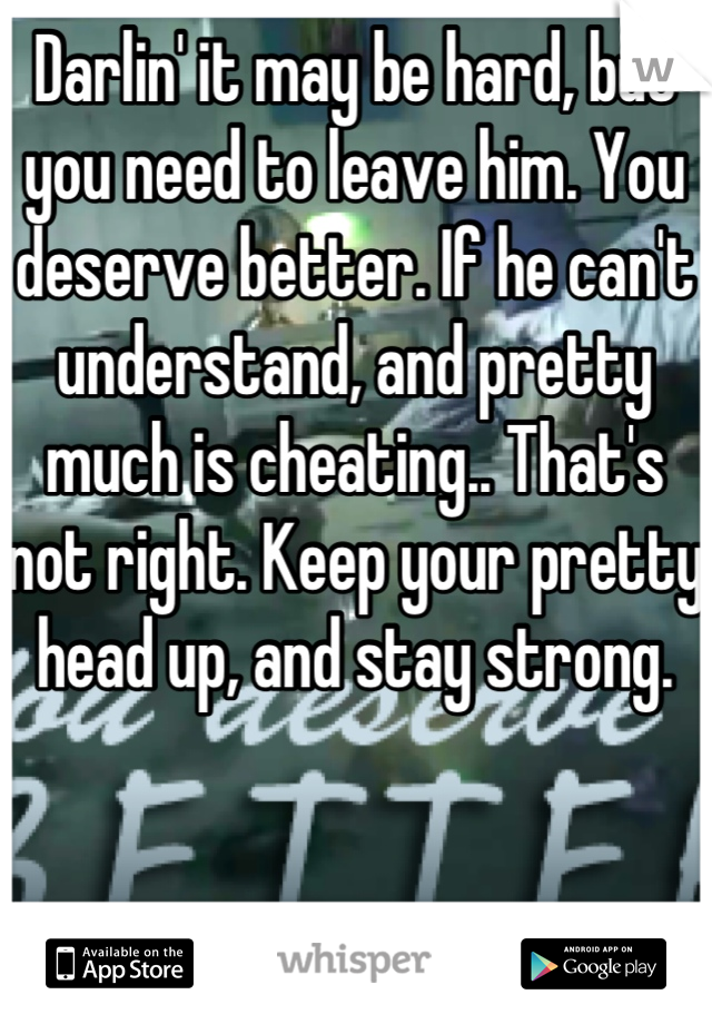 Darlin' it may be hard, but you need to leave him. You deserve better. If he can't understand, and pretty much is cheating.. That's not right. Keep your pretty head up, and stay strong.