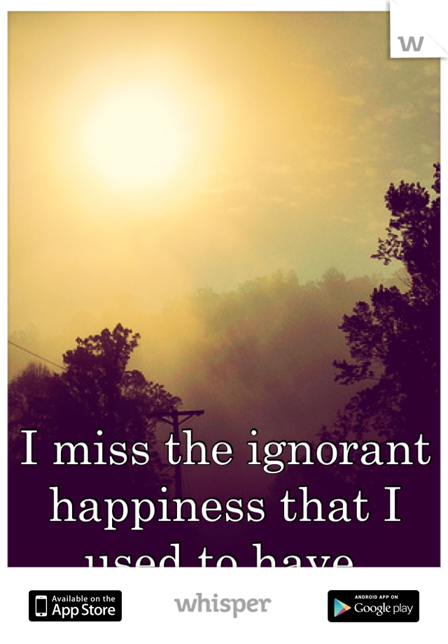 I miss the ignorant happiness that I used to have.