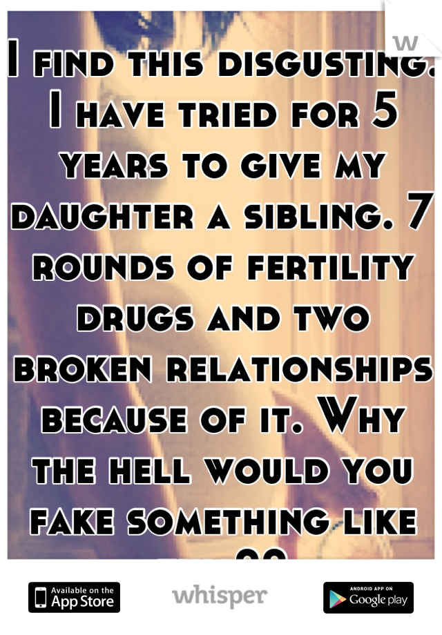 I find this disgusting. I have tried for 5 years to give my daughter a sibling. 7 rounds of fertility drugs and two broken relationships because of it. Why the hell would you fake something like this??