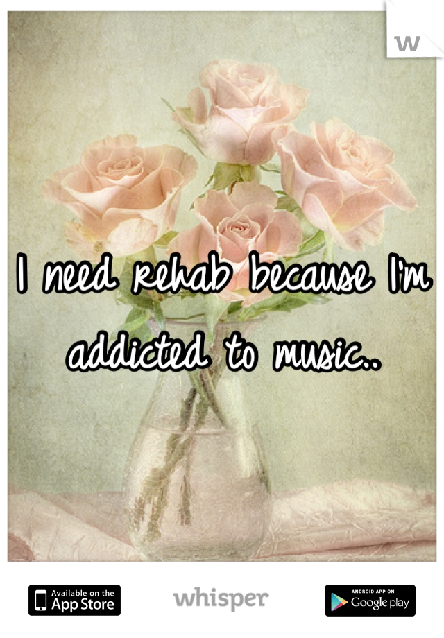 I need rehab because I'm addicted to music..
