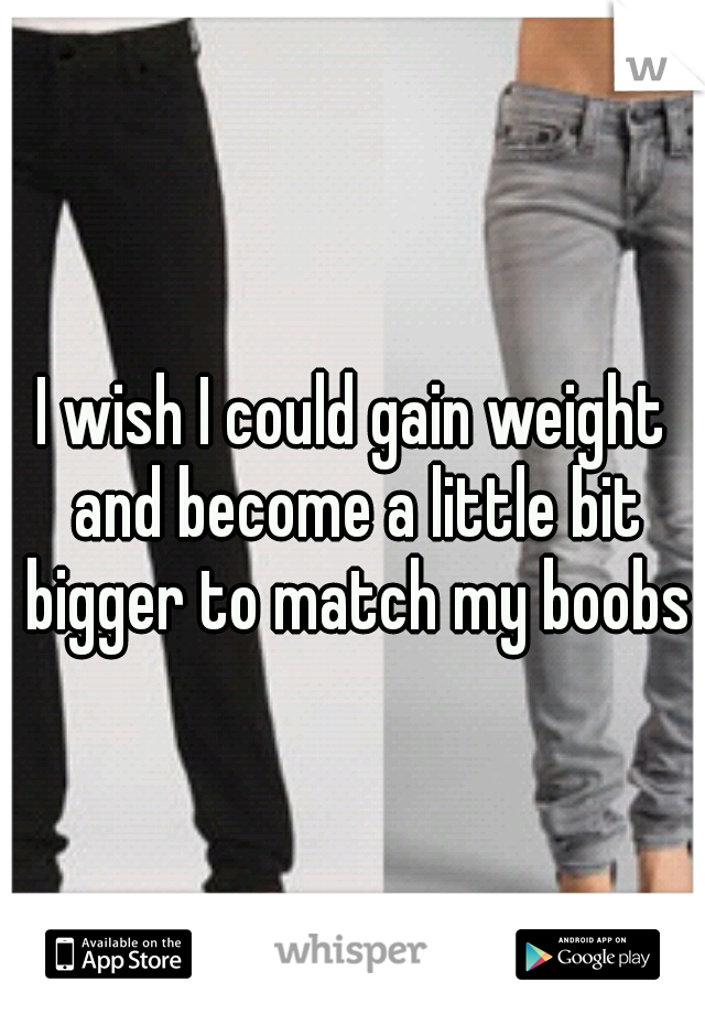 I wish I could gain weight and become a little bit bigger to match my boobs