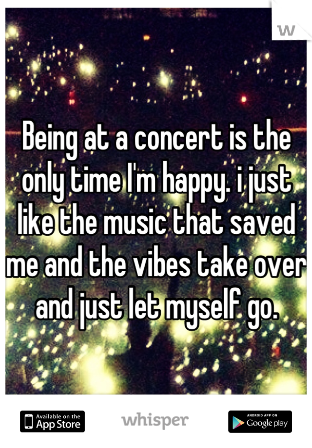 Being at a concert is the only time I'm happy. i just like the music that saved me and the vibes take over and just let myself go.