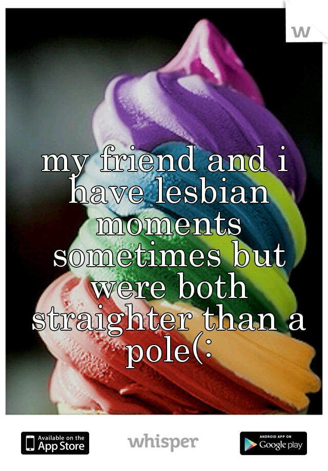 my friend and i have lesbian moments sometimes but were both straighter than a pole(: