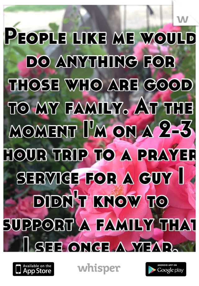 People like me would do anything for those who are good to my family. At the moment I'm on a 2-3 hour trip to a prayer service for a guy I didn't know to support a family that I see once a year.