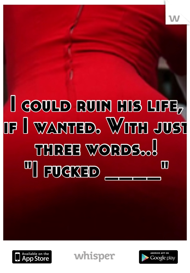 I could ruin his life, if I wanted. With just three words..!      
"I fucked ____"