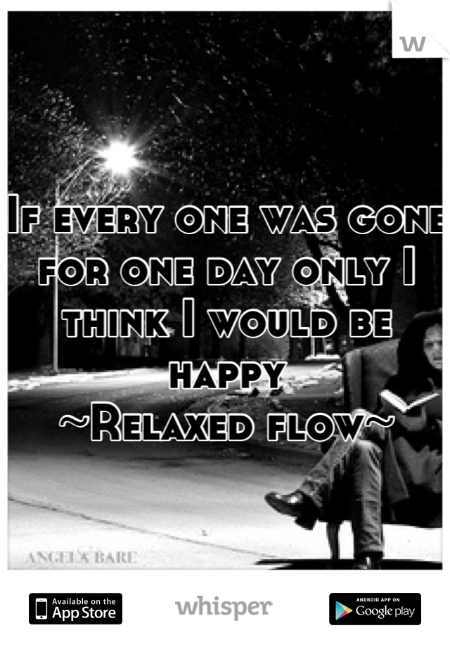 If every one was gone for one day only I  think I would be happy 
~Relaxed flow~